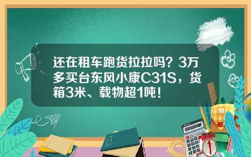 还在租车跑货拉拉吗？3万多买台东风小康C31S，货箱3米、载物超1吨！