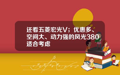 还看五菱宏光V；优惠多、空间大、动力强的风光380适合考虑