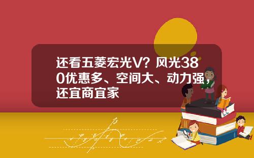 还看五菱宏光V？风光380优惠多、空间大、动力强，还宜商宜家