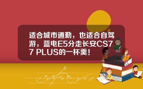 适合城市通勤，也适合自驾游，蓝电E5分走长安CS77 PLUS的一杯羹！