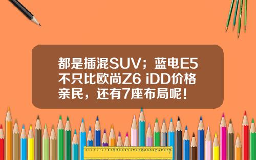 都是插混SUV；蓝电E5不只比欧尚Z6 iDD价格亲民，还有7座布局呢！