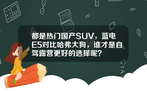 都是热门国产SUV，蓝电E5对比哈弗大狗，谁才是自驾露营更好的选择呢？