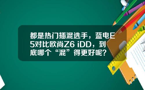 都是热门插混选手，蓝电E5对比欧尚Z6 iDD，到底哪个“混”得更好呢？