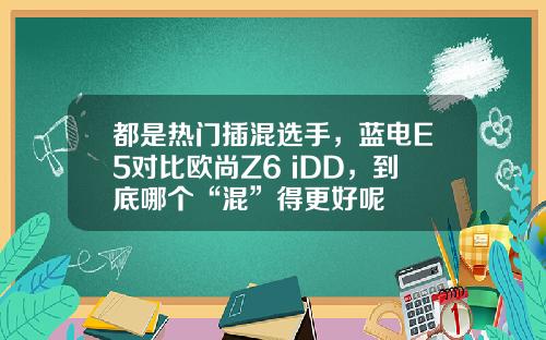 都是热门插混选手，蓝电E5对比欧尚Z6 iDD，到底哪个“混”得更好呢