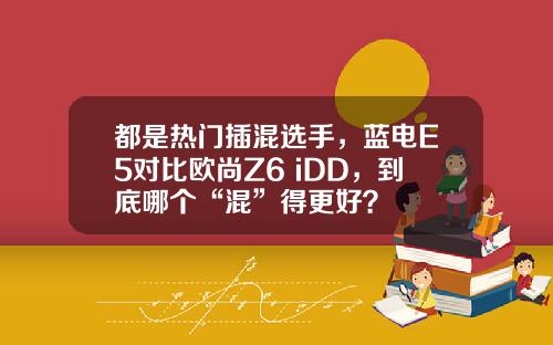 都是热门插混选手，蓝电E5对比欧尚Z6 iDD，到底哪个“混”得更好？