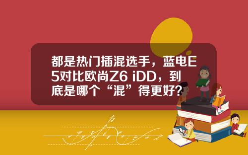 都是热门插混选手，蓝电E5对比欧尚Z6 iDD，到底是哪个“混”得更好？
