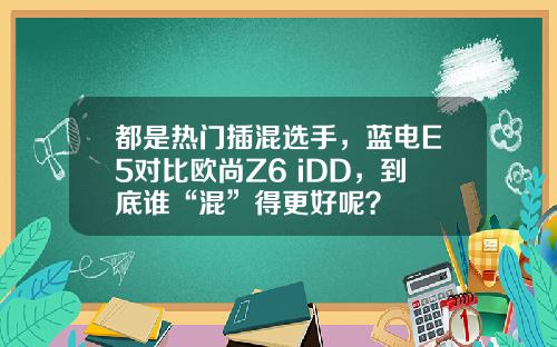 都是热门插混选手，蓝电E5对比欧尚Z6 iDD，到底谁“混”得更好呢？