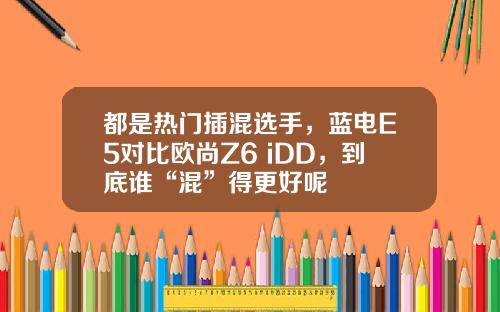 都是热门插混选手，蓝电E5对比欧尚Z6 iDD，到底谁“混”得更好呢