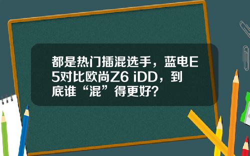 都是热门插混选手，蓝电E5对比欧尚Z6 iDD，到底谁“混”得更好？