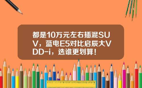 都是10万元左右插混SUV，蓝电E5对比启辰大V DD-i，选谁更划算！