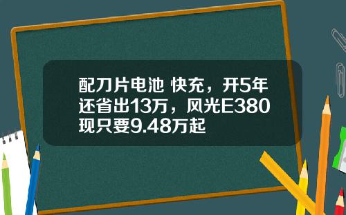 配刀片电池+快充，开5年还省出13万，风光E380现只要9.48万起