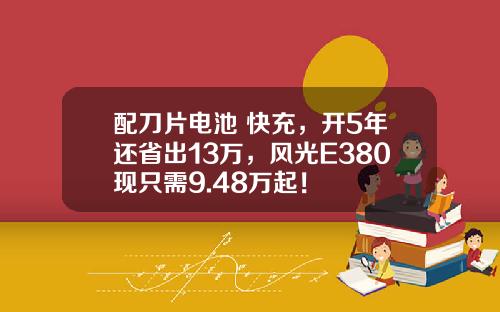 配刀片电池+快充，开5年还省出13万，风光E380现只需9.48万起！