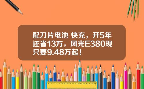 配刀片电池+快充，开5年还省13万，风光E380现只要9.48万起！