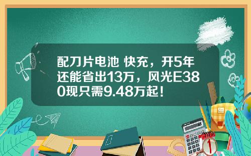配刀片电池+快充，开5年还能省出13万，风光E380现只需9.48万起！