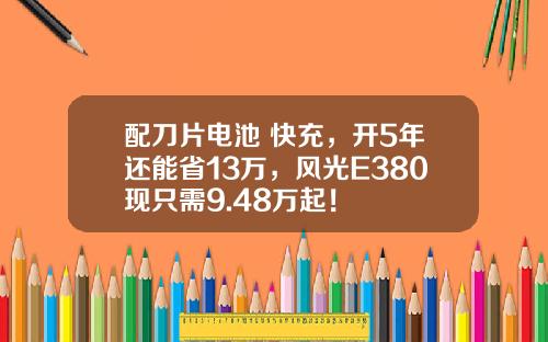 配刀片电池+快充，开5年还能省13万，风光E380现只需9.48万起！