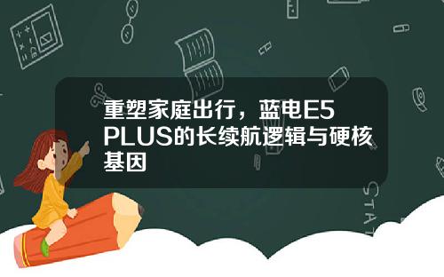 重塑家庭出行，蓝电E5 PLUS的长续航逻辑与硬核基因