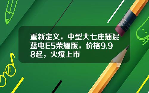 重新定义，中型大七座插混蓝电E5荣耀版，价格9.98起，火爆上市