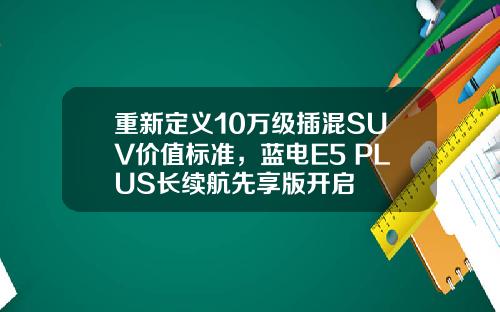 重新定义10万级插混SUV价值标准，蓝电E5 PLUS长续航先享版开启