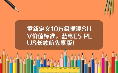 重新定义10万级插混SUV价值标准，蓝电E5 PLUS长续航先享版！