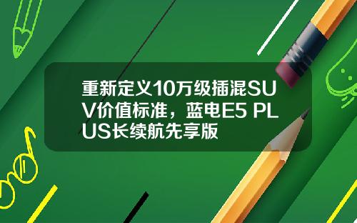 重新定义10万级插混SUV价值标准，蓝电E5 PLUS长续航先享版