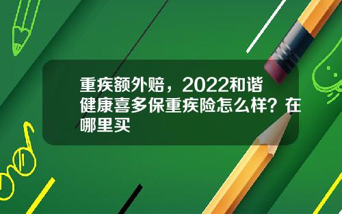 重疾额外赔，2022和谐健康喜多保重疾险怎么样？在哪里买