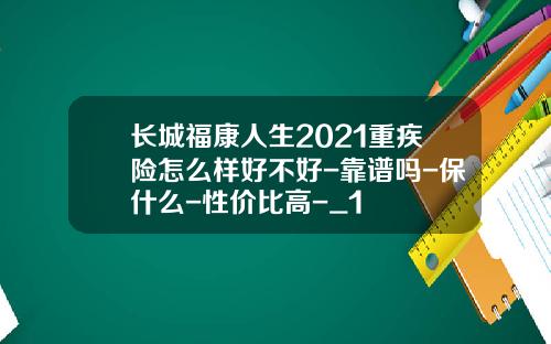 长城福康人生2021重疾险怎么样好不好-靠谱吗-保什么-性价比高-_1