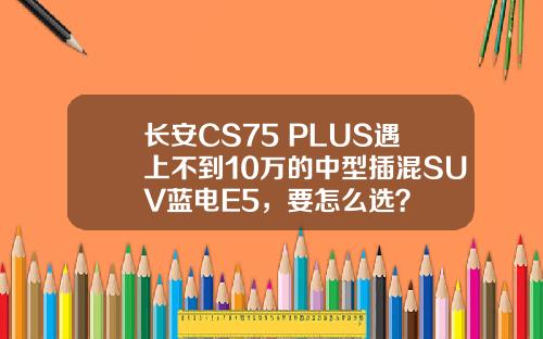 长安CS75 PLUS遇上不到10万的中型插混SUV蓝电E5，要怎么选？