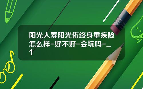 阳光人寿阳光佑终身重疾险怎么样-好不好-会坑吗-_1