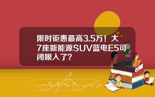 限时钜惠最高3.5万！大7座新能源SUV蓝电E5可闭眼入了？