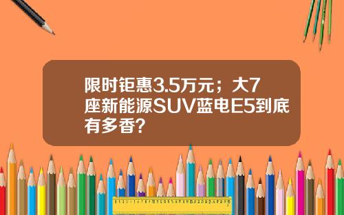 限时钜惠3.5万元；大7座新能源SUV蓝电E5到底有多香？