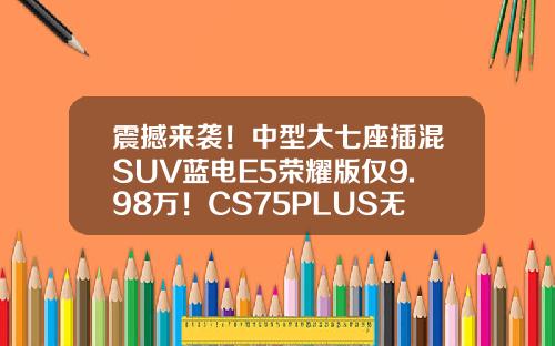 震撼来袭！中型大七座插混SUV蓝电E5荣耀版仅9.98万！CS75PLUS无法抵挡