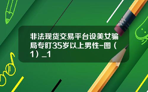 非法现货交易平台设美女骗局专盯35岁以上男性-图（1）_1