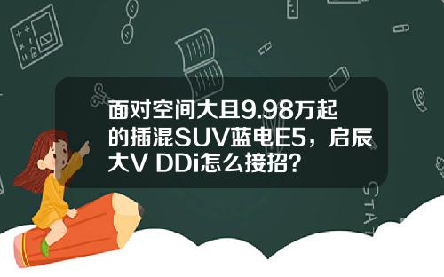 面对空间大且9.98万起的插混SUV蓝电E5，启辰大V DDi怎么接招？