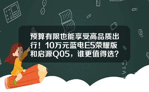 预算有限也能享受高品质出行！10万元蓝电E5荣耀版和启源Q05，谁更值得选？