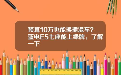 预算10万也能换插混车？蓝电E5七座能上绿牌，了解一下
