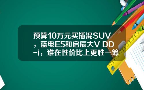 预算10万元买插混SUV，蓝电E5和启辰大V DD-i，谁在性价比上更胜一筹？