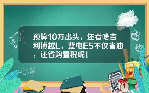 预算10万出头，还看啥吉利博越L，蓝电E5不仅省油，还省购置税呢！
