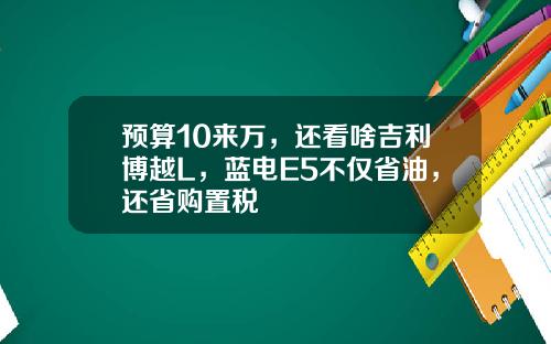 预算10来万，还看啥吉利博越L，蓝电E5不仅省油，还省购置税