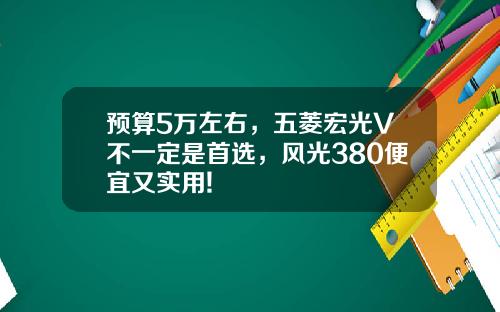 预算5万左右，五菱宏光V不一定是首选，风光380便宜又实用!