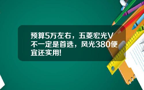 预算5万左右，五菱宏光V不一定是首选，风光380便宜还实用!