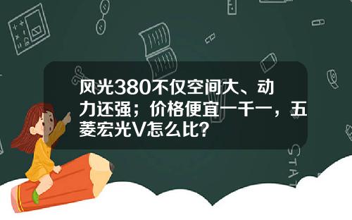 风光380不仅空间大、动力还强；价格便宜一千一，五菱宏光V怎么比？