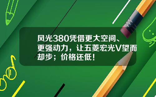 风光380凭借更大空间、更强动力，让五菱宏光V望而却步；价格还低！