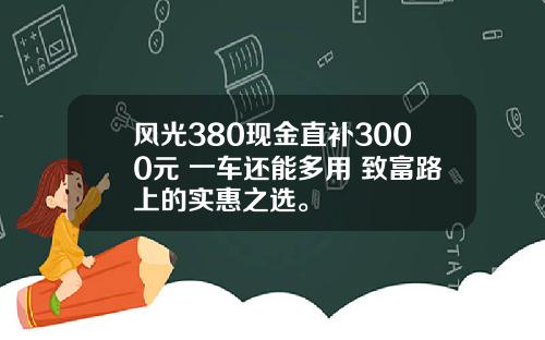 风光380现金直补3000元 一车还能多用 致富路上的实惠之选。