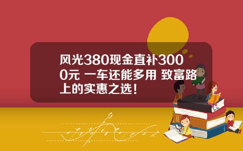 风光380现金直补3000元 一车还能多用 致富路上的实惠之选！