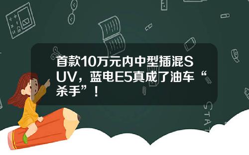 首款10万元内中型插混SUV，蓝电E5真成了油车“杀手”！