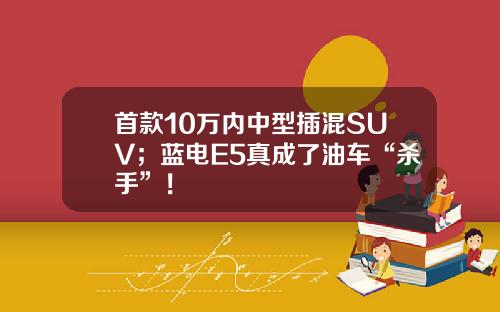 首款10万内中型插混SUV；蓝电E5真成了油车“杀手”！