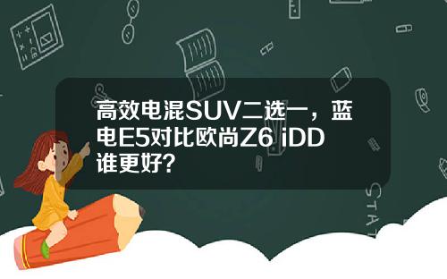 高效电混SUV二选一，蓝电E5对比欧尚Z6 iDD谁更好？