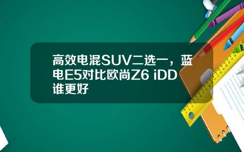 高效电混SUV二选一，蓝电E5对比欧尚Z6 iDD谁更好