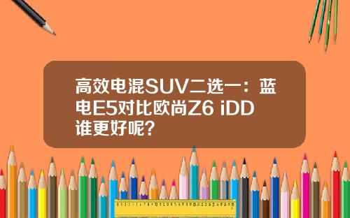 高效电混SUV二选一：蓝电E5对比欧尚Z6 iDD谁更好呢？