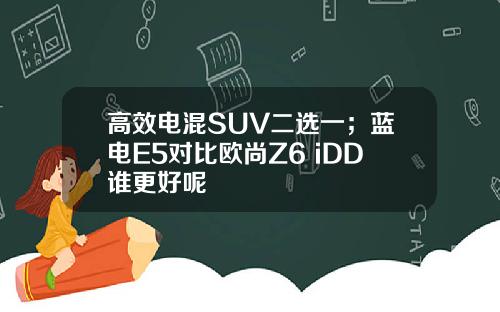 高效电混SUV二选一；蓝电E5对比欧尚Z6 iDD谁更好呢